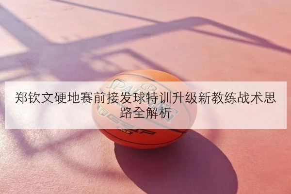 郑钦文硬地赛前接发球特训升级新教练战术思路全解析